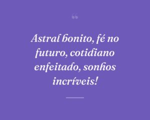 Astral bonito, fé no futuro, cotidiano enfeitado, sonhos incríveis!