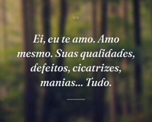 Ei, eu te amo. Amo mesmo. Suas qualidades, defeitos, cicatrizes, manias... Tudo.
