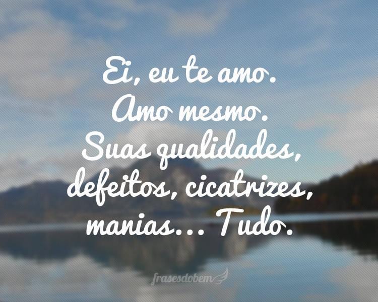 Ei, eu te amo. Amo mesmo. Suas qualidades, defeitos, cicatrizes, manias... Tudo.