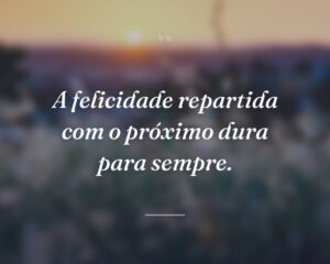 A felicidade repartida com o próximo dura para sempre.