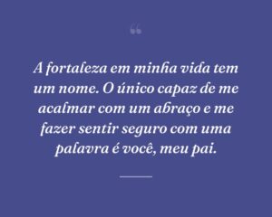 A fortaleza em minha vida tem um nome. O único capaz de me acalmar com um abraço e me fazer sentir seguro com uma palavra é você, meu pai.