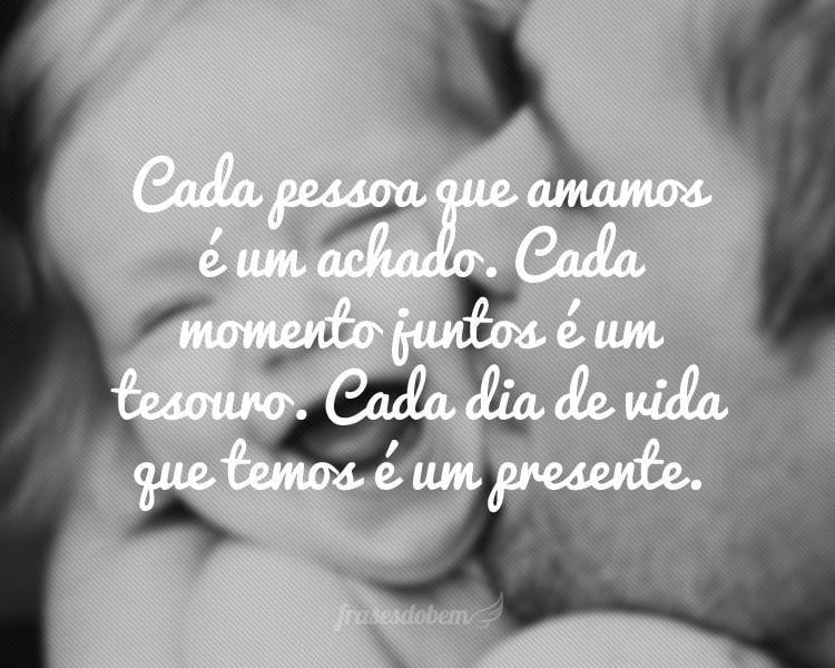 Cada pessoa que amamos é um achado. Cada momento juntos é um tesouro. Cada dia de vida que temos é um presente.