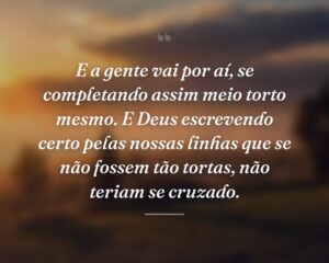 E a gente vai por aí, se completando assim meio torto mesmo. E Deus escrevendo certo pelas nossas linhas que se não fossem tão tortas, não teriam se cruzado.