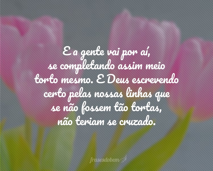 E a gente vai por aí, se completando assim meio torto mesmo. E Deus escrevendo certo pelas nossas linhas que se não fossem tão tortas, não teriam se cruzado.