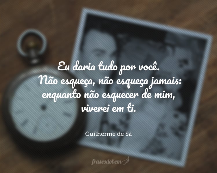 Eu daria tudo por você. Não esqueça, não esqueça jamais: enquanto não esquecer de mim, viverei em ti.