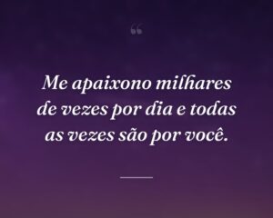 Me apaixono milhares de vezes por dia e todas as vezes são por você.