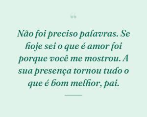 Não foi preciso palavras. Se hoje sei o que é amor foi porque você me mostrou. A sua presença tornou tudo o que é bom melhor, pai.