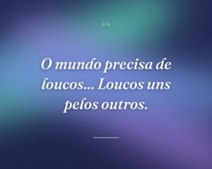 O mundo precisa de loucos... Loucos uns pelos outros.