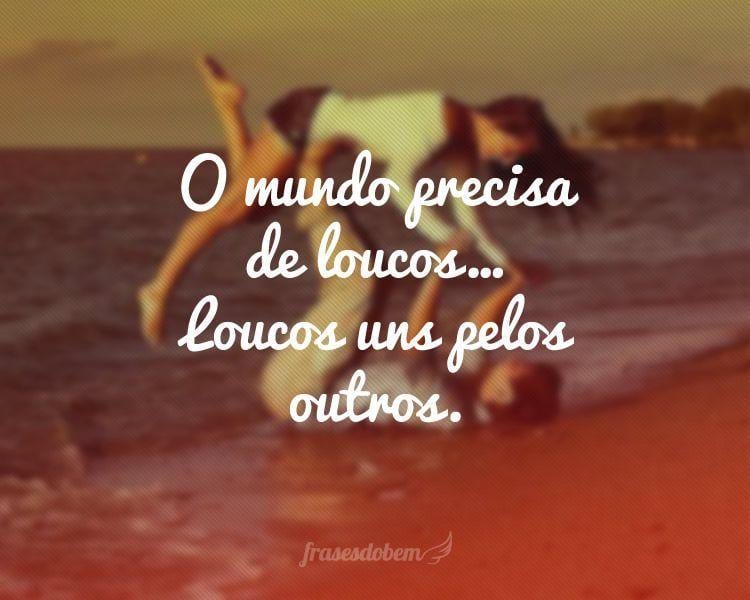 O mundo precisa de loucos... Loucos uns pelos outros.