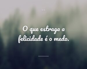 O que estraga a felicidade é o medo.