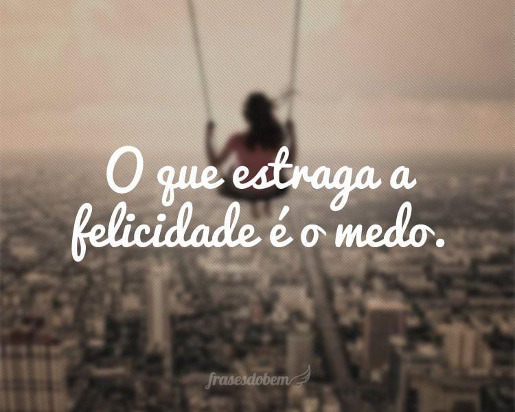 O que estraga a felicidade é o medo.