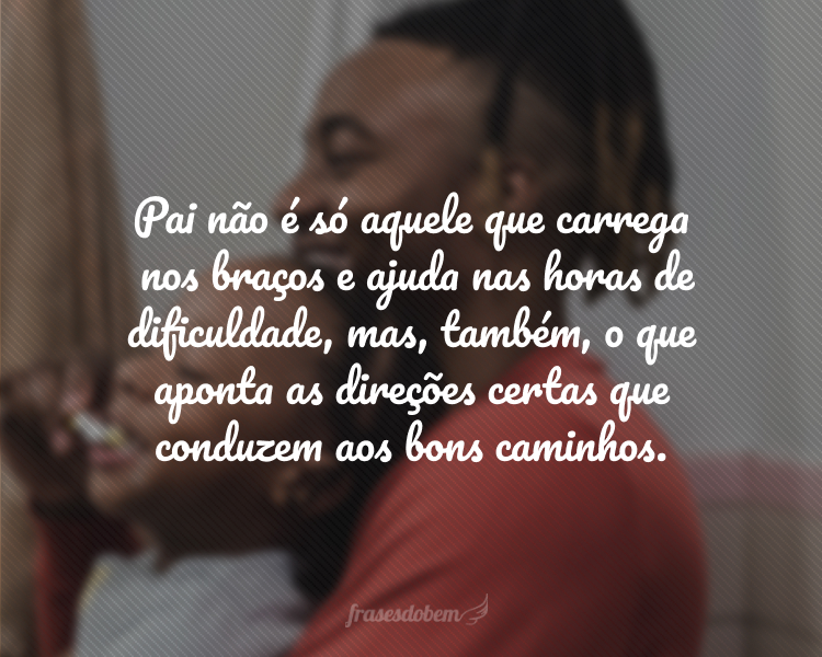 Pai não é só aquele que carrega nos braços e ajuda nas horas de dificuldade, mas, também, o que aponta as direções certas que conduzem aos bons caminhos.