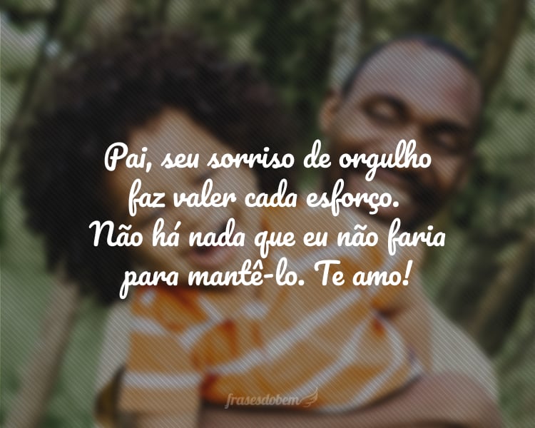 Pai, seu sorriso de orgulho faz valer cada esforço. Não há nada que eu não faria para mantê-lo. Te amo!