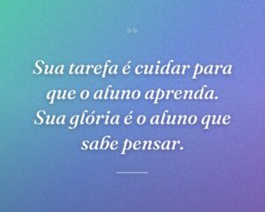 Sua tarefa é cuidar para que o aluno aprenda. Sua glória é o aluno que sabe pensar.