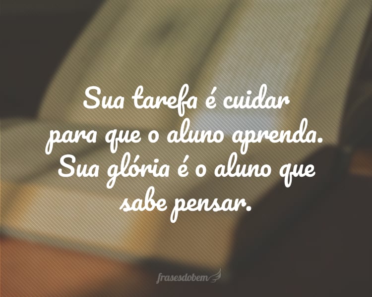 Sua tarefa é cuidar para que o aluno aprenda. Sua glória é o aluno que sabe pensar.