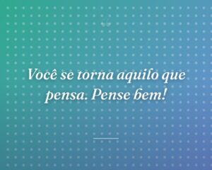 Você se torna aquilo que pensa. Pense bem!