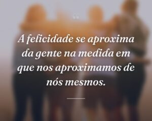 A felicidade se aproxima da gente na medida em que nos aproximamos de nós mesmos.