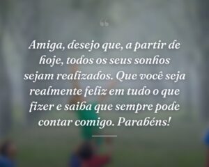 Amiga, desejo que, a partir de hoje, todos os seus sonhos sejam realizados. Que você seja realmente feliz em tudo o que fizer e saiba que sempre pode contar comigo. Parabéns!
