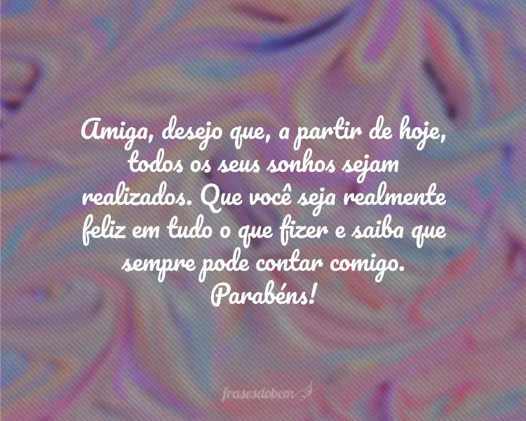 Amiga, desejo que, a partir de hoje, todos os seus sonhos sejam realizados. Que você seja realmente feliz em tudo o que fizer e saiba que sempre pode contar comigo. Parabéns!