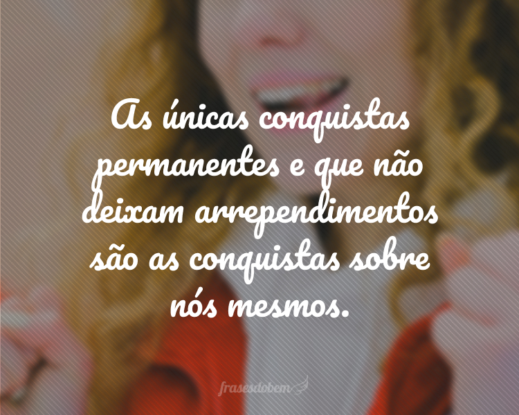 As únicas conquistas permanentes e que não deixam arrependimentos são as conquistas sobre nós mesmos.
