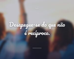 Desapegue-se do que não é recíproco.