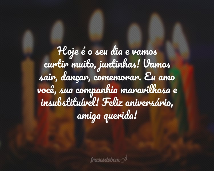 Hoje é o seu dia e vamos curtir muito, juntinhas! Vamos sair, dançar, comemorar. Eu amo você, sua companhia maravilhosa e insubstituível! Feliz aniversário, amiga querida!