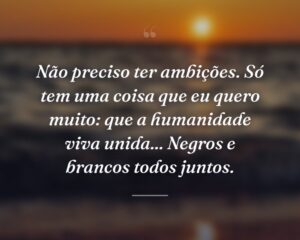 Não preciso ter ambições. Só tem uma coisa que eu quero muito: que a humanidade viva unida... Negros e brancos todos juntos.