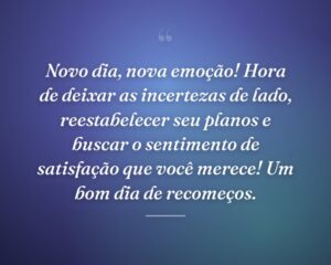 Novo dia, nova emoção! Hora de deixar as incertezas de lado, reestabelecer seu planos e buscar o sentimento de satisfação que você merece! Um bom dia de recomeços.