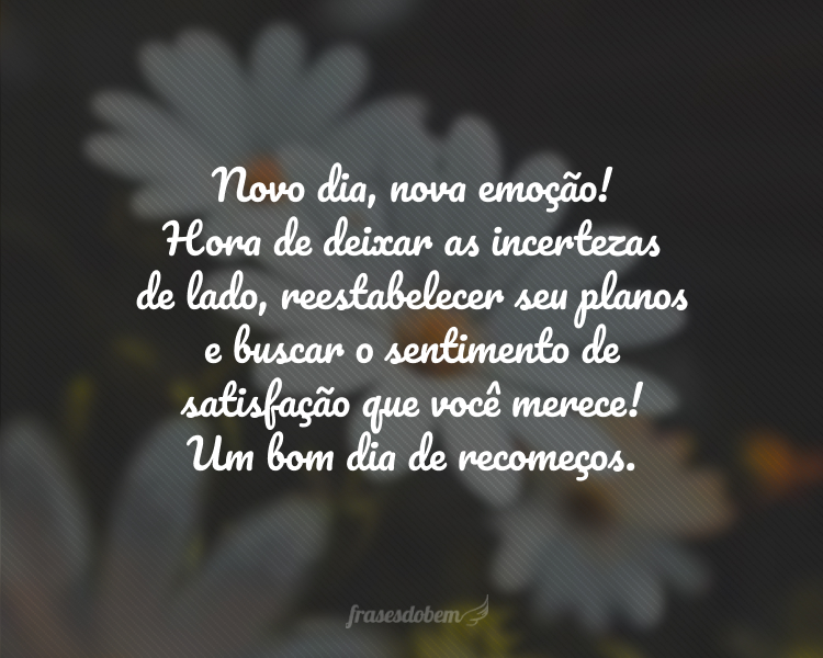 Novo dia, nova emoção! Hora de deixar as incertezas de lado, reestabelecer seu planos e buscar o sentimento de satisfação que você merece! Um bom dia de recomeços.