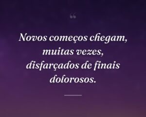 Novos começos chegam, muitas vezes, disfarçados de finais dolorosos.