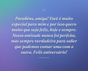 Parabéns, amiga! Você é muito especial para mim e por isso quero muito que seja feliz, hoje e sempre. Nossa amizade nunca foi perfeita, mas sempre verdadeira para saber que podemos contar uma com a outra. Feliz aniversário!
