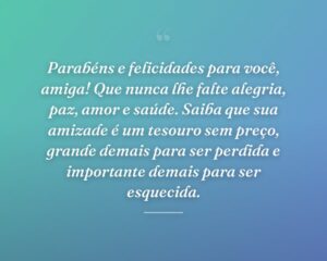 Parabéns e felicidades para você, amiga! Que nunca lhe falte alegria, paz, amor e saúde. Saiba que sua amizade é um tesouro sem preço, grande demais para ser perdida e importante demais para ser esquecida.