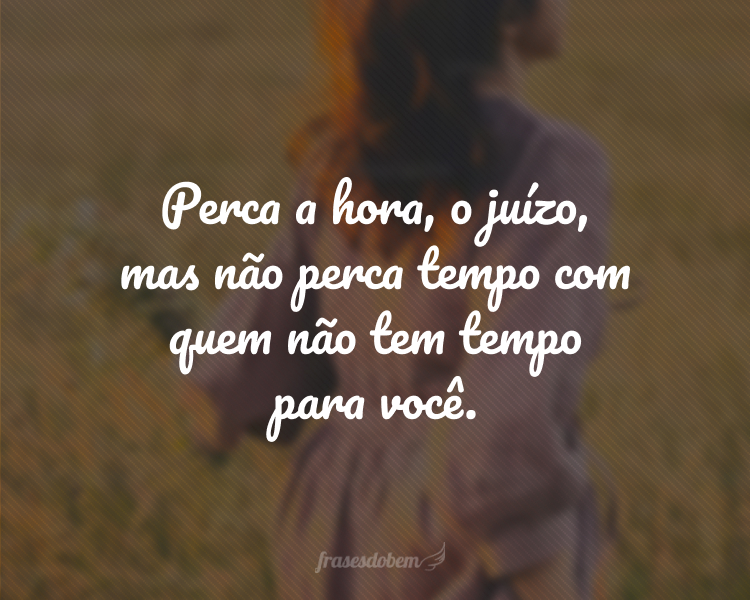 Perca a hora, o juízo, mas não perca tempo com quem não tem tempo para você.