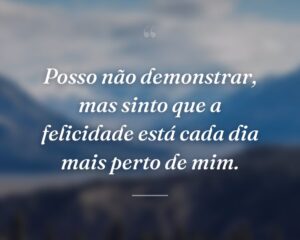 Posso não demonstrar, mas sinto que a felicidade está cada dia mais perto de mim.