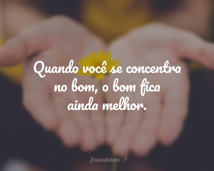 Quando você se concentra no bom, o bom fica ainda melhor.