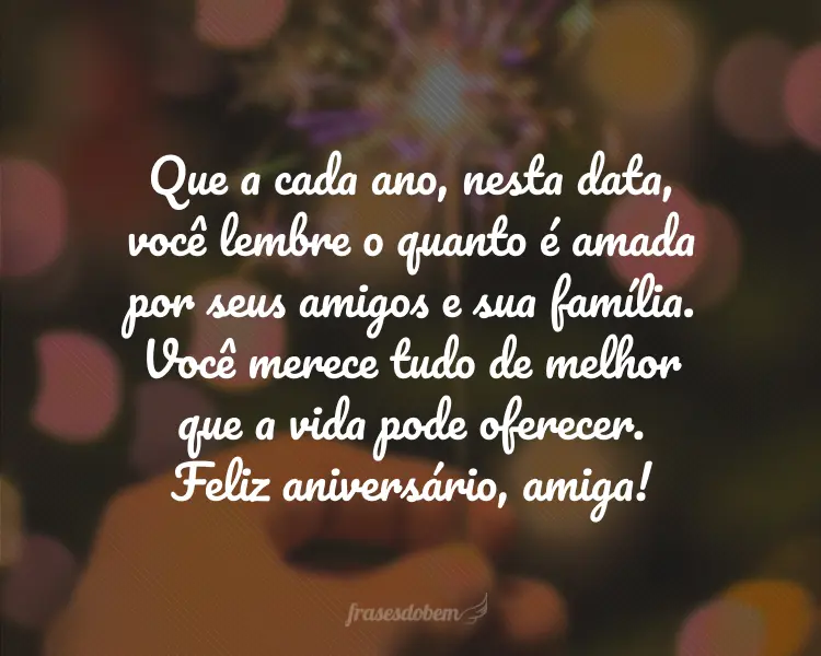 Que a cada ano, nesta data, você lembre o quanto é amada por seus amigos e sua família. Você merece tudo de melhor que a vida pode oferecer. Feliz aniversário, amiga!