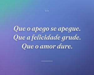 Que o apego se apegue. Que a felicidade grude. Que o amor dure.