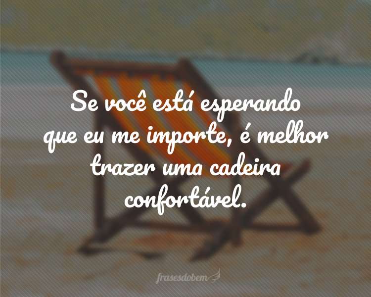 Se você está esperando que eu me importe, é melhor trazer uma cadeira confortável.
