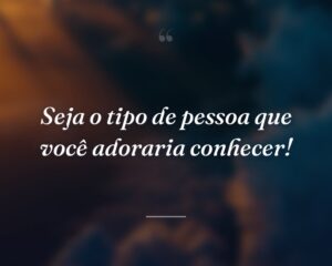 Seja o tipo de pessoa que você adoraria conhecer!