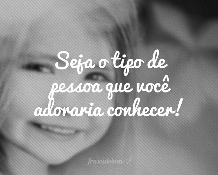 Seja o tipo de pessoa que você adoraria conhecer!