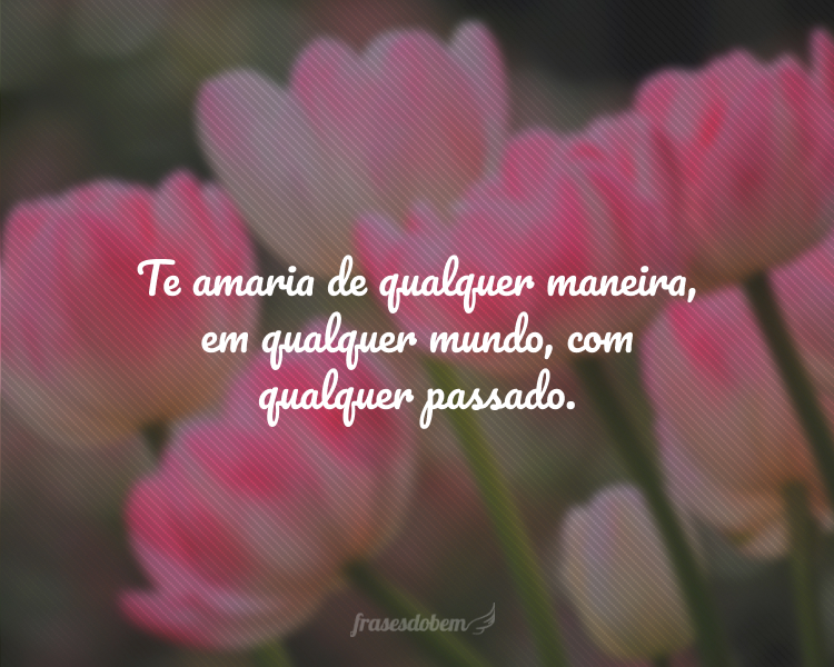 Te amaria de qualquer maneira, em qualquer mundo, com qualquer passado.