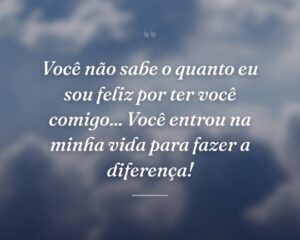 Você não sabe o quanto eu sou feliz por ter você comigo... Você entrou na minha vida para fazer a diferença!
