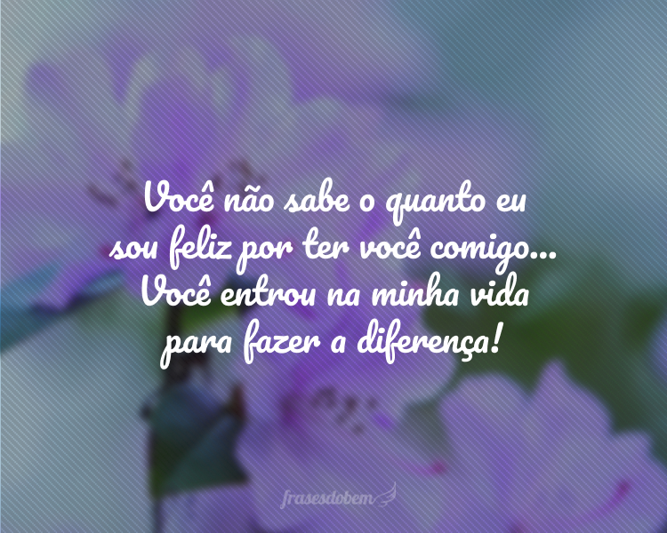 Você não sabe o quanto eu sou feliz por ter você comigo... Você entrou na minha vida para fazer a diferença!