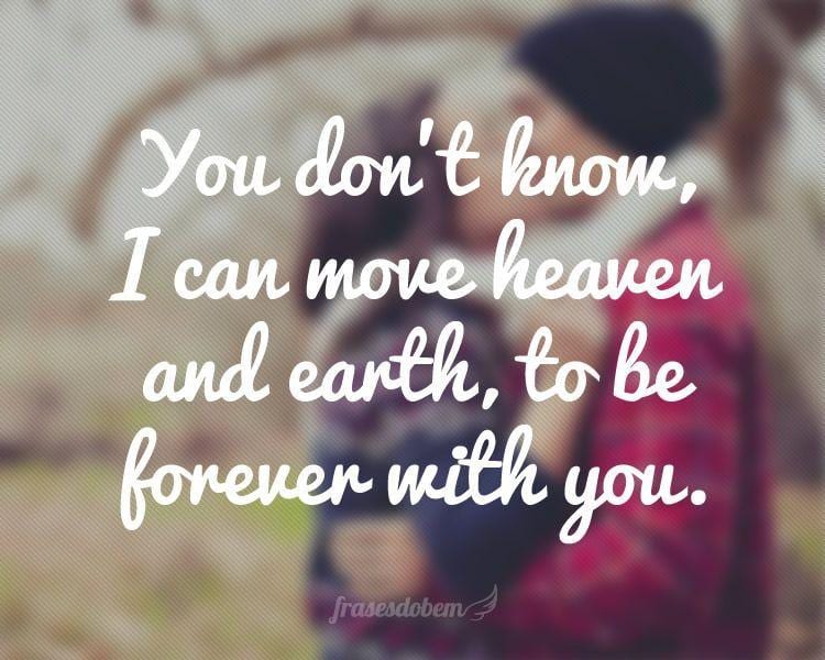 You don't know, I can move heaven and earth, to be forever with you.