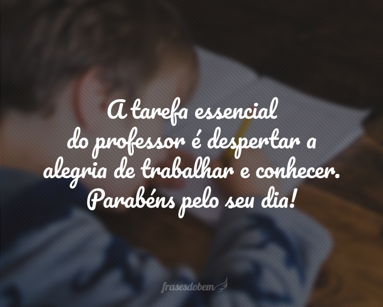 A tarefa essencial do professor é despertar a alegria de trabalhar e conhecer. Parabéns pelo seu dia!