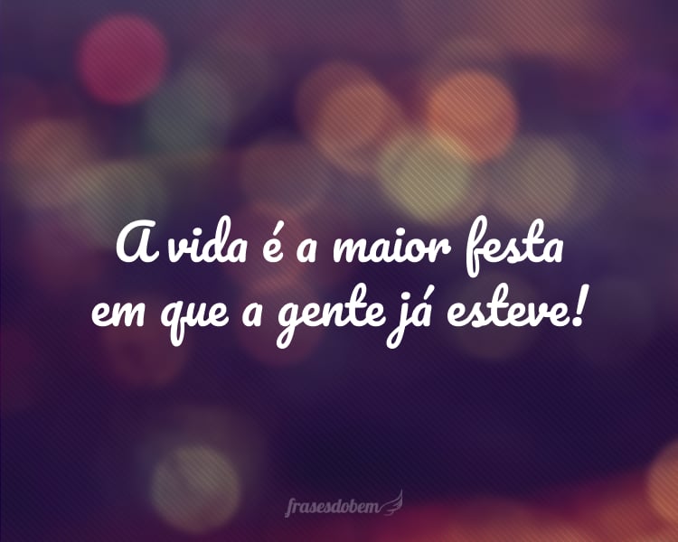 A vida é a maior festa em que a gente já esteve!