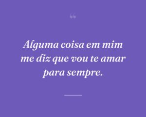 Alguma coisa em mim me diz que vou te amar para sempre.