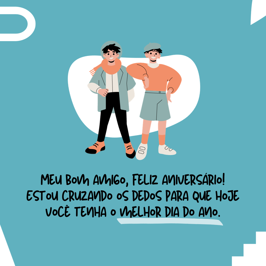 Meu bom amigo, feliz aniversário! Estou cruzando os dedos para que hoje você tenha o melhor dia do ano. Você merece. Que a festa seja o par da felicidade ao longo de todas as horas desta jornada tão especial.