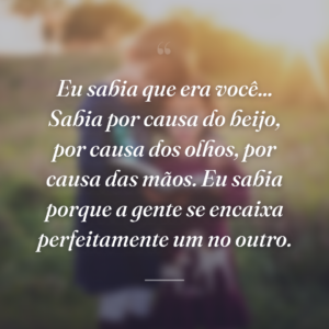 Eu sabia que era você... Sabia por causa do beijo, por causa dos olhos, por causa das mãos. Eu sabia porque a gente se encaixa perfeitamente um no outro.