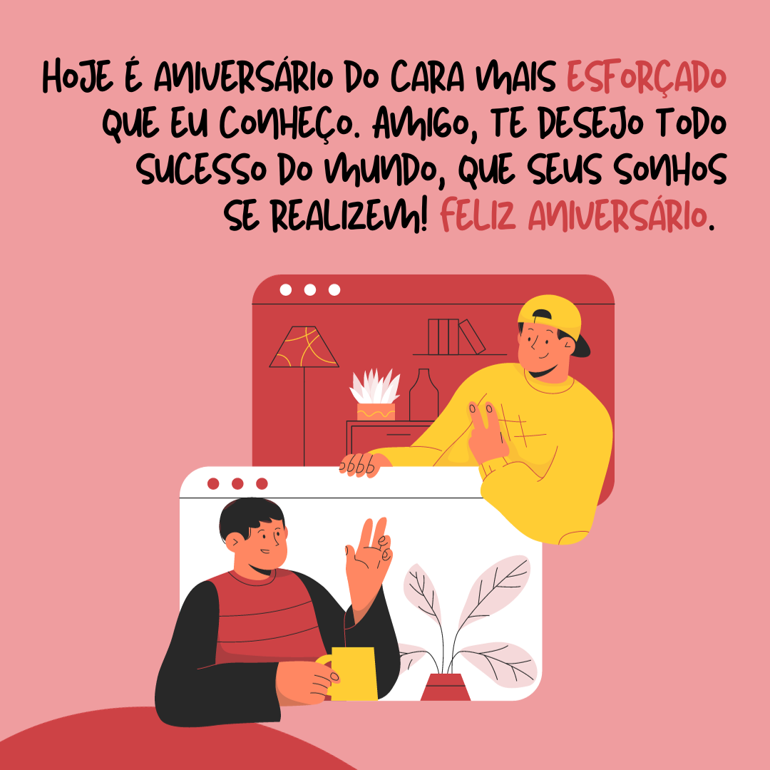 Hoje é aniversário do cara mais esforçado que eu conheço. Amigo, te desejo todo sucesso do mundo, que seus sonhos se realizem! Feliz aniversário.